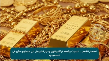 أسعار الذهب.. السبت يشهد ارتفاع قوي وعيار 24 يصل إلى مستوى مثير في السعودية